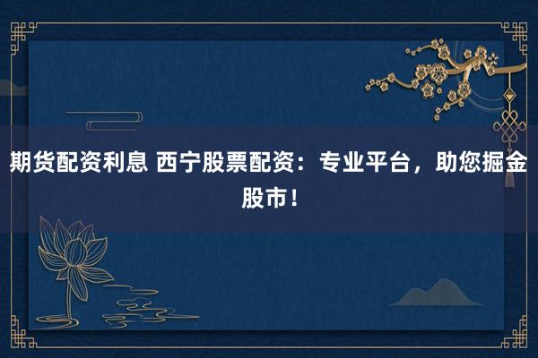 期货配资利息 西宁股票配资：专业平台，助您掘金股市！