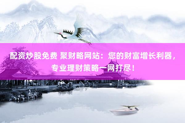 配资炒股免费 聚财略网站：您的财富增长利器，专业理财策略一网打尽！