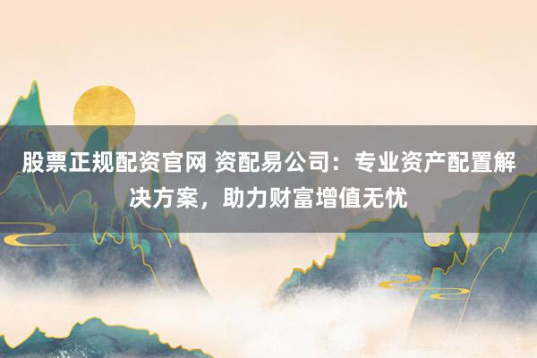 股票正规配资官网 资配易公司：专业资产配置解决方案，助力财富增值无忧