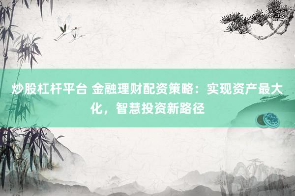 炒股杠杆平台 金融理财配资策略：实现资产最大化，智慧投资新路径