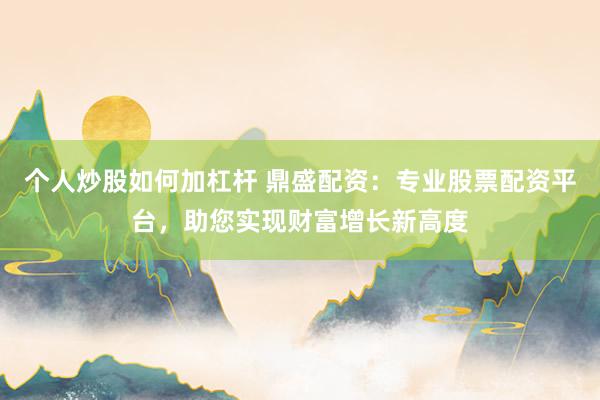 个人炒股如何加杠杆 鼎盛配资：专业股票配资平台，助您实现财富增长新高度