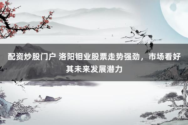 配资炒股门户 洛阳钼业股票走势强劲，市场看好其未来发展潜力