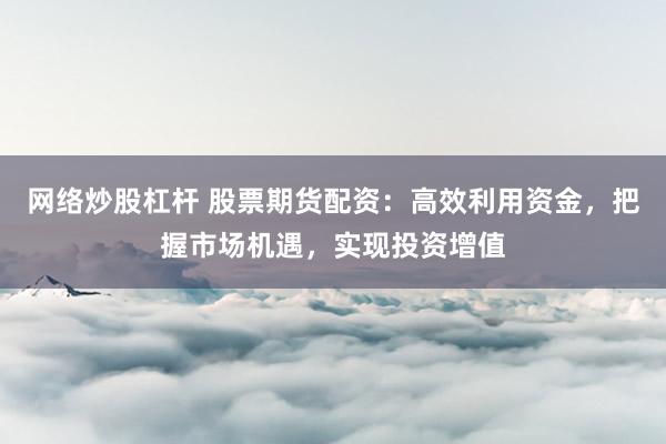 网络炒股杠杆 股票期货配资：高效利用资金，把握市场机遇，实现投资增值