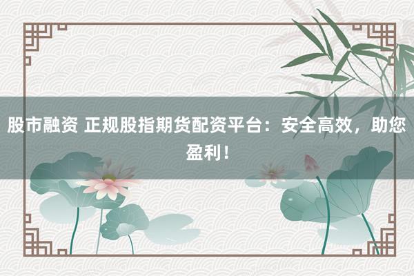 股市融资 正规股指期货配资平台：安全高效，助您盈利！