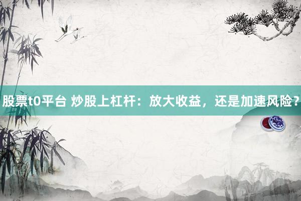 股票t0平台 炒股上杠杆：放大收益，还是加速风险？