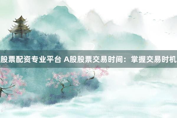 股票配资专业平台 A股股票交易时间：掌握交易时机