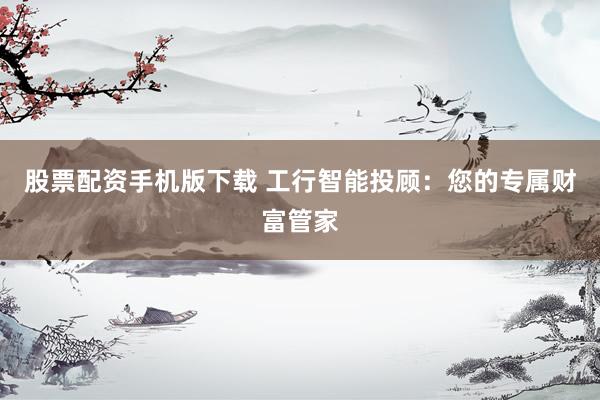 股票配资手机版下载 工行智能投顾：您的专属财富管家