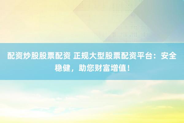 配资炒股股票配资 正规大型股票配资平台：安全稳健，助您财富增值！