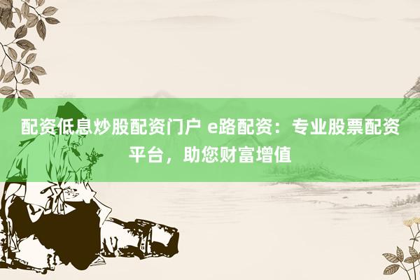 配资低息炒股配资门户 e路配资：专业股票配资平台，助您财富增值