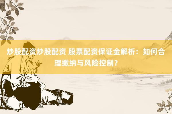 炒股配资炒股配资 股票配资保证金解析：如何合理缴纳与风险控制？
