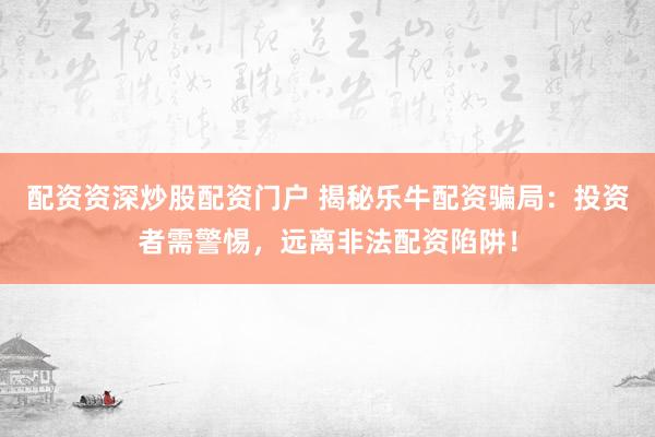 配资资深炒股配资门户 揭秘乐牛配资骗局：投资者需警惕，远离非法配资陷阱！