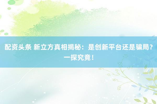 配资头条 新立方真相揭秘：是创新平台还是骗局？一探究竟！