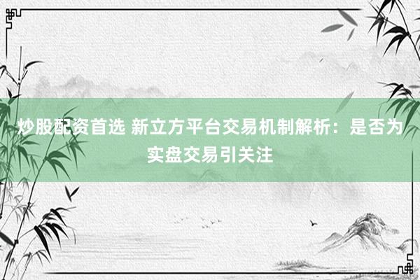 炒股配资首选 新立方平台交易机制解析：是否为实盘交易引关注
