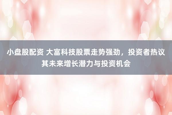 小盘股配资 大富科技股票走势强劲，投资者热议其未来增长潜力与投资机会