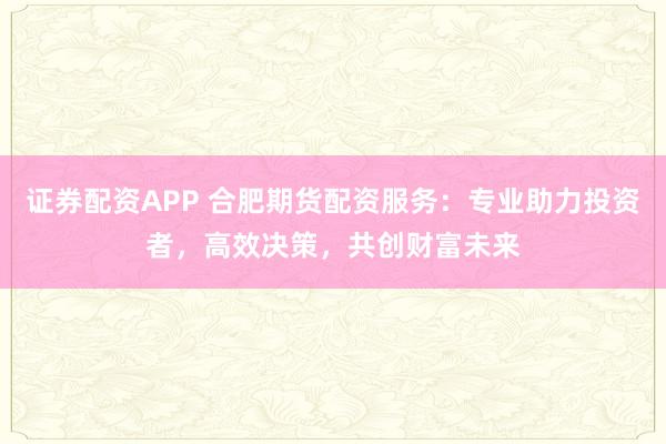 证券配资APP 合肥期货配资服务：专业助力投资者，高效决策，共创财富未来