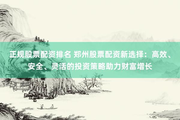 正规股票配资排名 郑州股票配资新选择：高效、安全、灵活的投资策略助力财富增长