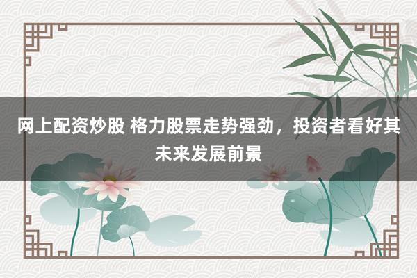 网上配资炒股 格力股票走势强劲，投资者看好其未来发展前景