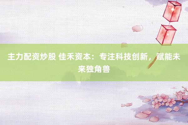 主力配资炒股 佳禾资本：专注科技创新，赋能未来独角兽