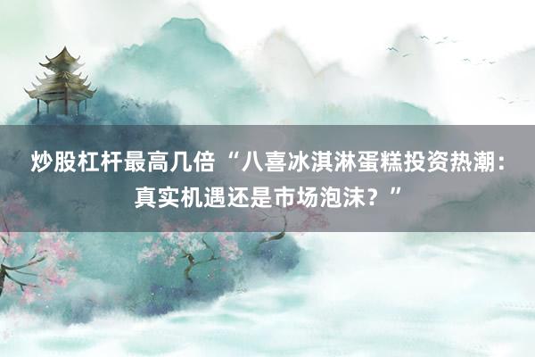 炒股杠杆最高几倍 “八喜冰淇淋蛋糕投资热潮：真实机遇还是市场泡沫？”