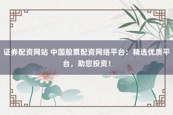 证券配资网站 中国股票配资网络平台：精选优质平台，助您投资！