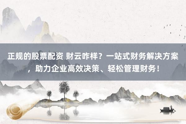 正规的股票配资 财云咋样？一站式财务解决方案，助力企业高效决策、轻松管理财务！