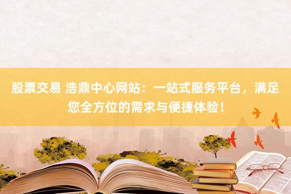 股票交易 浩鼎中心网站：一站式服务平台，满足您全方位的需求与便捷体验！