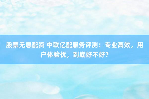 股票无息配资 中联亿配服务评测：专业高效，用户体验优，到底好不好？