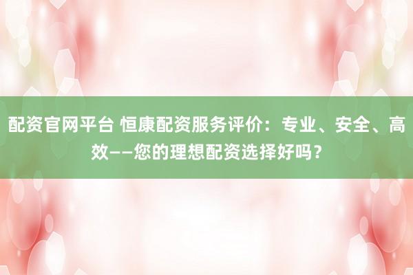 配资官网平台 恒康配资服务评价：专业、安全、高效——您的理想配资选择好吗？