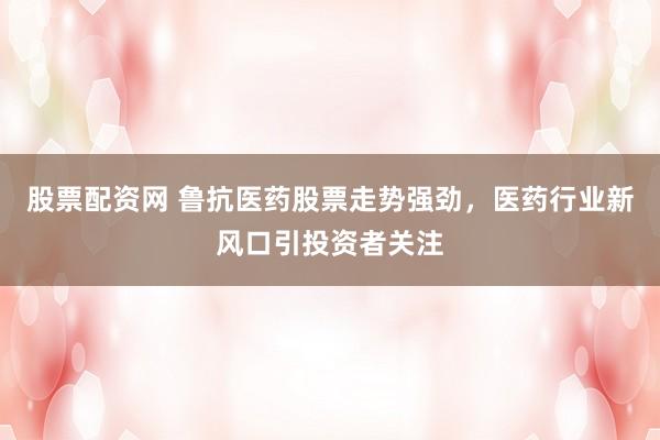 股票配资网 鲁抗医药股票走势强劲，医药行业新风口引投资者关注