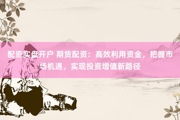 配资实盘开户 期货配资：高效利用资金，把握市场机遇，实现投资增值新路径