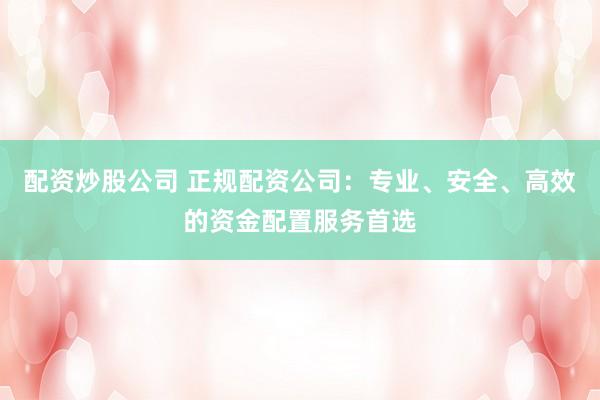 配资炒股公司 正规配资公司：专业、安全、高效的资金配置服务首选