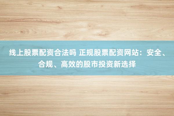 线上股票配资合法吗 正规股票配资网站：安全、合规、高效的股市投资新选择