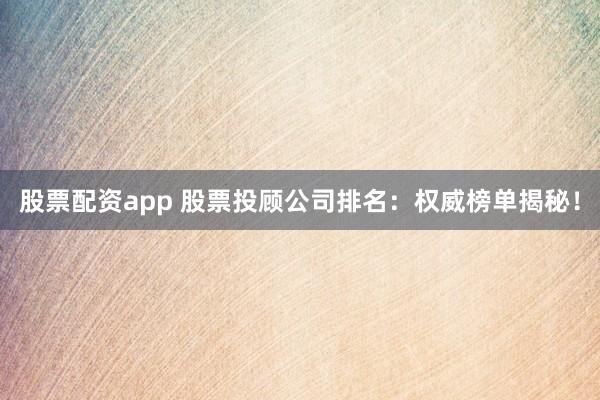 股票配资app 股票投顾公司排名：权威榜单揭秘！