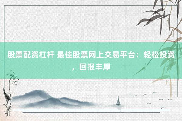 股票配资杠杆 最佳股票网上交易平台：轻松投资，回报丰厚