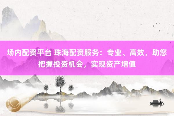 场内配资平台 珠海配资服务：专业、高效，助您把握投资机会，实现资产增值