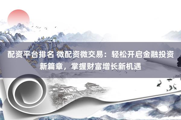 配资平台排名 微配资微交易：轻松开启金融投资新篇章，掌握财富增长新机遇