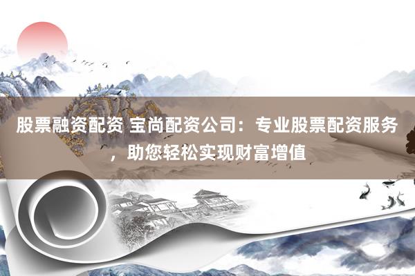 股票融资配资 宝尚配资公司：专业股票配资服务，助您轻松实现财富增值