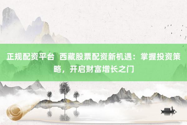 正规配资平台  西藏股票配资新机遇：掌握投资策略，开启财富增长之门