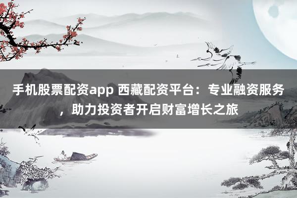手机股票配资app 西藏配资平台：专业融资服务，助力投资者开启财富增长之旅