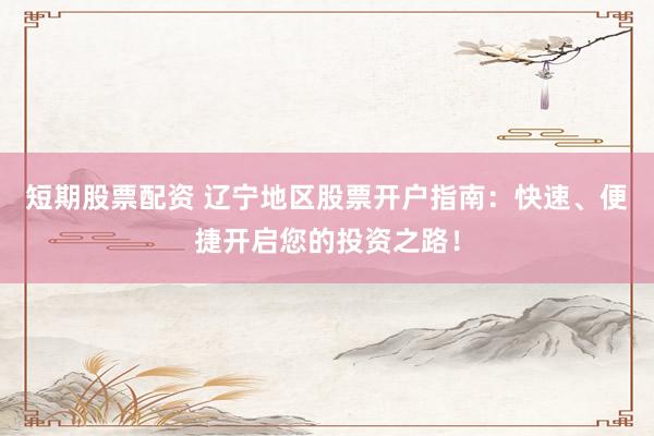短期股票配资 辽宁地区股票开户指南：快速、便捷开启您的投资之路！
