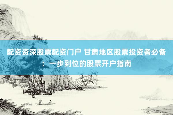 配资资深股票配资门户 甘肃地区股票投资者必备：一步到位的股票开户指南