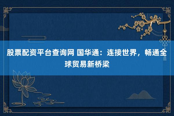 股票配资平台查询网 国华通：连接世界，畅通全球贸易新桥梁