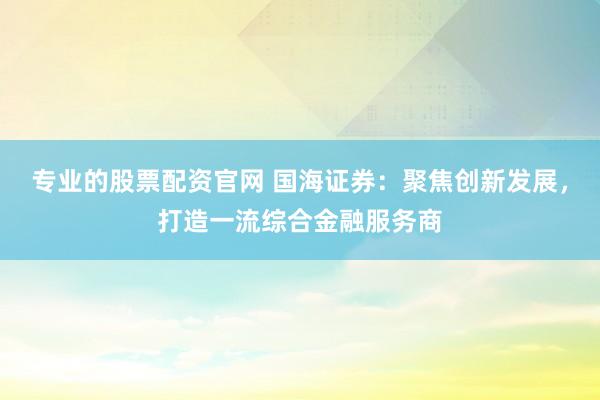 专业的股票配资官网 国海证券：聚焦创新发展，打造一流综合金融服务商