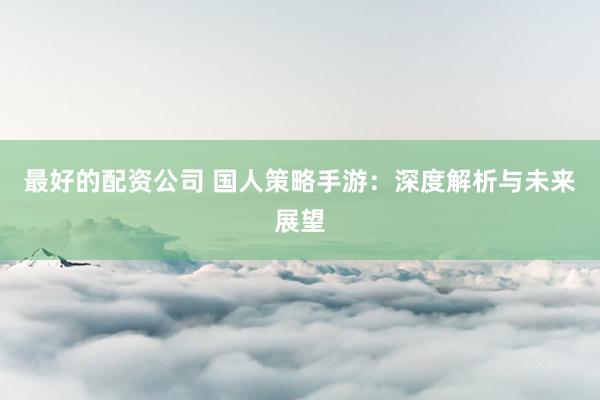 最好的配资公司 国人策略手游：深度解析与未来展望