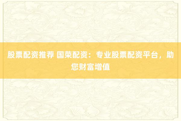 股票配资推荐 国荣配资：专业股票配资平台，助您财富增值