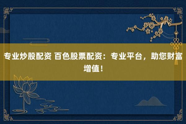 专业炒股配资 百色股票配资：专业平台，助您财富增值！