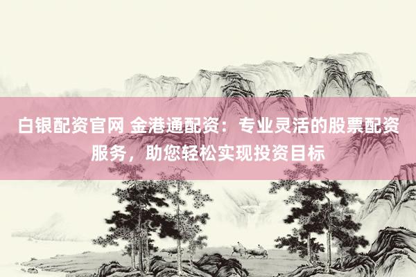 白银配资官网 金港通配资：专业灵活的股票配资服务，助您轻松实现投资目标