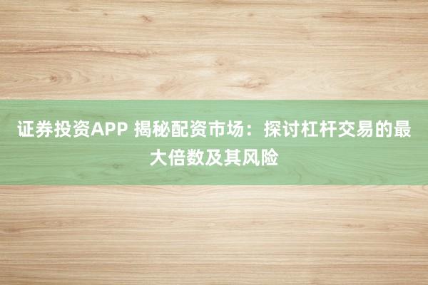证券投资APP 揭秘配资市场：探讨杠杆交易的最大倍数及其风险