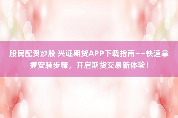 股民配资炒股 兴证期货APP下载指南——快速掌握安装步骤，开启期货交易新体验！
