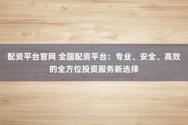 配资平台官网 全国配资平台：专业、安全、高效的全方位投资服务新选择